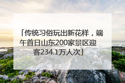 传统习俗玩出新花样，端午首日山东200家景区迎客234.1万人次