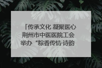 传承文化 凝聚医心 荆州市中医医院工会举办“粽香传情·诗韵端午”系列活动