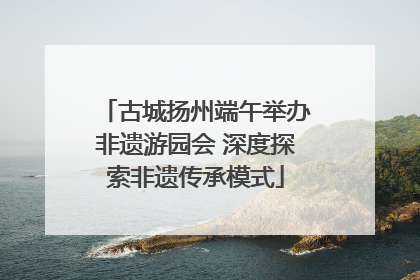 古城扬州端午举办非遗游园会 深度探索非遗传承模式