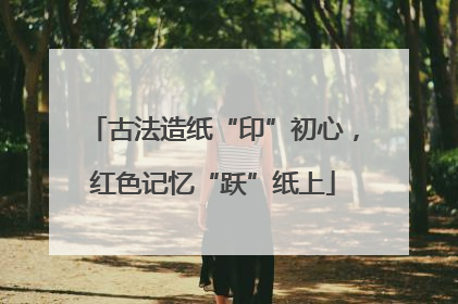 古法造纸“印”初心，红色记忆“跃”纸上