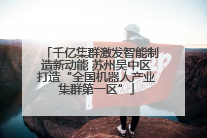 千亿集群激发智能制造新动能 苏州吴中区打造“全国机器人产业集群第一区”