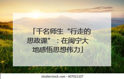 千名师生“行走的思政课”：在闽宁大地感悟思想伟力