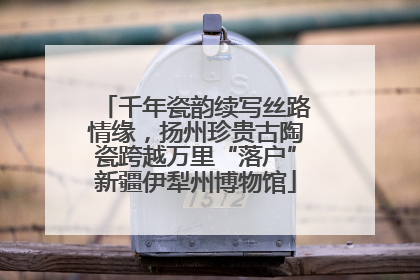 千年瓷韵续写丝路情缘，扬州珍贵古陶瓷跨越万里“落户”新疆伊犁州博物馆