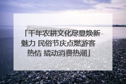 千年农耕文化尽显焕新魅力 民俗节庆点燃游客热情 撬动消费热潮