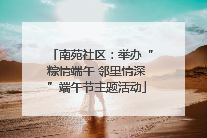 南苑社区：举办“粽情端午 邻里情深”端午节主题活动