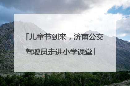 儿童节到来，济南公交驾驶员走进小学课堂