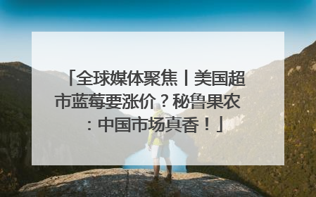 全球媒体聚焦丨美国超市蓝莓要涨价？秘鲁果农：中国市场真香！