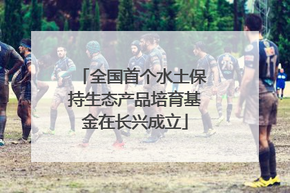 全国首个水土保持生态产品培育基金在长兴成立