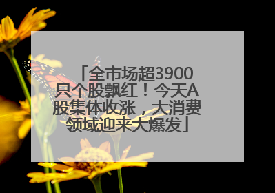 全市场超3900只个股飘红！今天A股集体收涨，大消费领域迎来大爆发