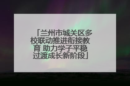兰州市城关区多校联动推进衔接教育 助力学子平稳过渡成长新阶段