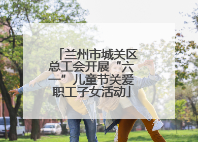 兰州市城关区总工会开展“六一”儿童节关爱职工子女活动