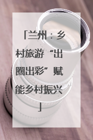 兰州：乡村旅游“出圈出彩”赋能乡村振兴