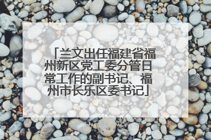 兰文出任福建省福州新区党工委分管日常工作的副书记、福州市长乐区委书记