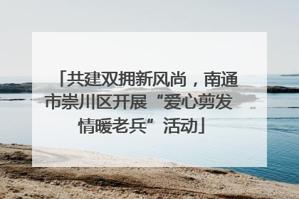 共建双拥新风尚，南通市崇川区开展“爱心剪发 情暖老兵”活动