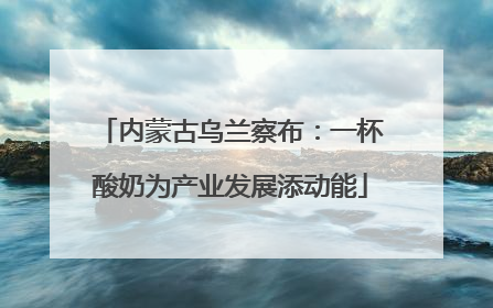 内蒙古乌兰察布：一杯酸奶为产业发展添动能
