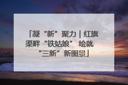 凝“新”聚力｜红旗渠畔“铁姑娘” 绘就“三新”新图景