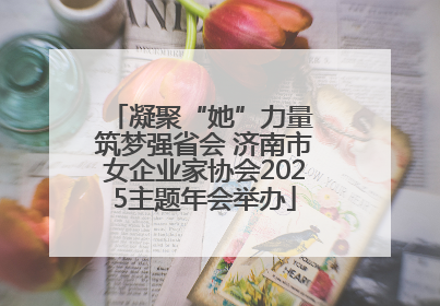 凝聚“她”力量 筑梦强省会 济南市女企业家协会2025主题年会举办