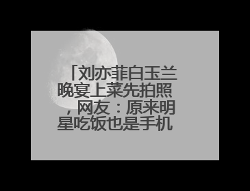 刘亦菲白玉兰晚宴上菜先拍照，网友：原来明星吃饭也是手机“先吃”