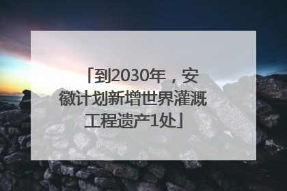 到2030年，安徽计划新增世界灌溉工程遗产1处