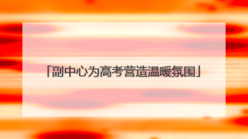 副中心为高考营造温暖氛围
