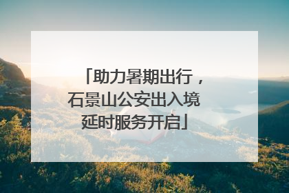 助力暑期出行，石景山公安出入境延时服务开启