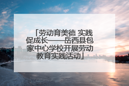劳动育美德 实践促成长——岳西县包家中心学校开展劳动教育实践活动