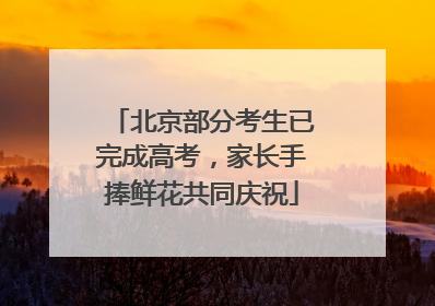 北京部分考生已完成高考，家长手捧鲜花共同庆祝