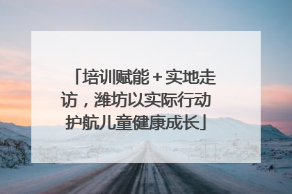 培训赋能＋实地走访，潍坊以实际行动护航儿童健康成长