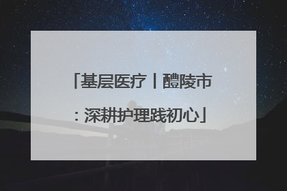基层医疗丨醴陵市：深耕护理践初心