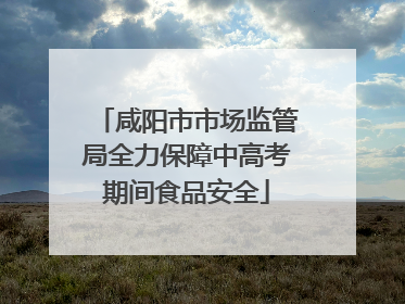 咸阳市市场监管局全力保障中高考期间食品安全