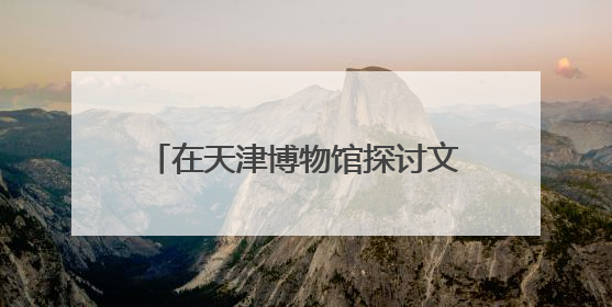 在天津博物馆探讨文物如何与科技结合