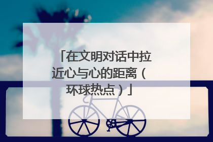 在文明对话中拉近心与心的距离（环球热点）
