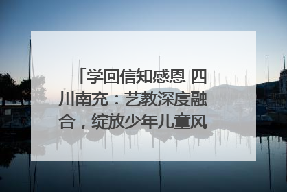学回信知感恩 四川南充：艺教深度融合，绽放少年儿童风采｜您牵挂的四川