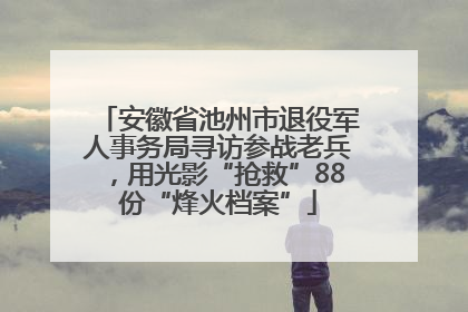 安徽省池州市退役军人事务局寻访参战老兵，用光影“抢救”88份“烽火档案”
