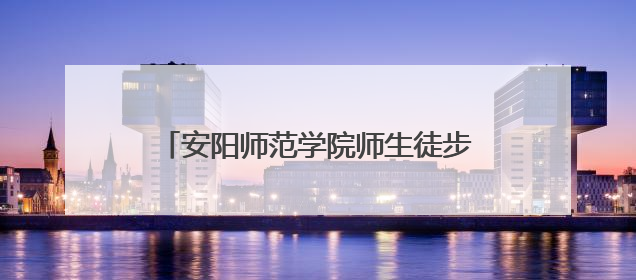 安阳师范学院师生徒步24公里重走红旗渠