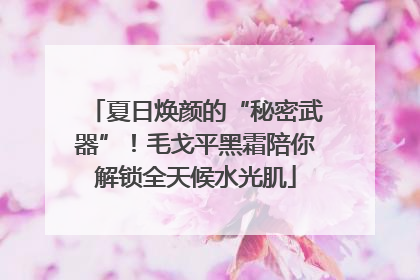 夏日焕颜的“秘密武器”！毛戈平黑霜陪你解锁全天候水光肌