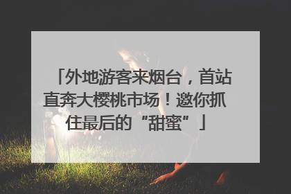 外地游客来烟台，首站直奔大樱桃市场！邀你抓住最后的“甜蜜”