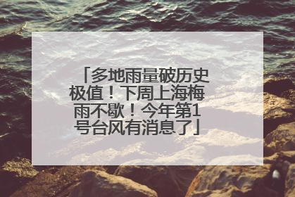 多地雨量破历史极值！下周上海梅雨不歇！今年第1号台风有消息了