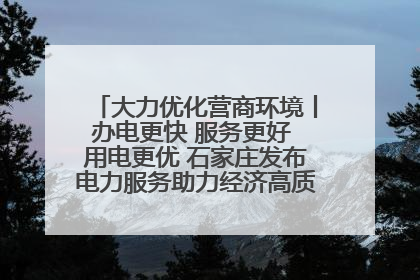 大力优化营商环境丨办电更快 服务更好 用电更优 石家庄发布电力服务助力经济高质量发展八项措施