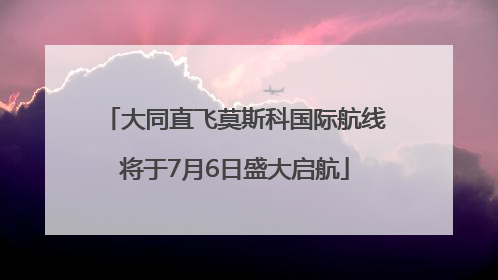 大同直飞莫斯科国际航线将于7月6日盛大启航
