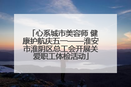 心系城市美容师 健康护航庆五一——淮安市淮阴区总工会开展关爱职工体检活动