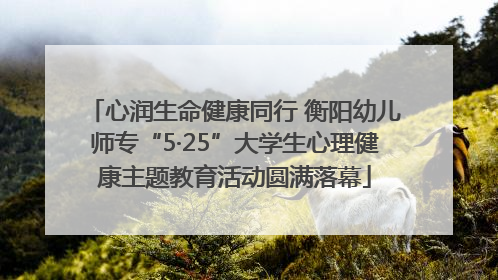心润生命健康同行 衡阳幼儿师专“5·25”大学生心理健康主题教育活动圆满落幕