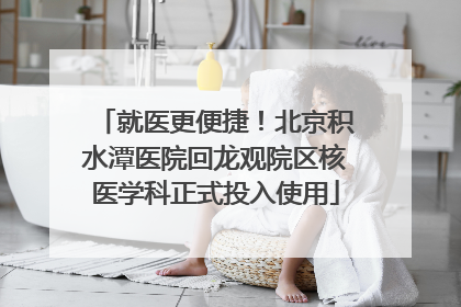 就医更便捷！北京积水潭医院回龙观院区核医学科正式投入使用