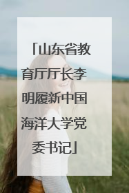 山东省教育厅厅长李明履新中国海洋大学党委书记