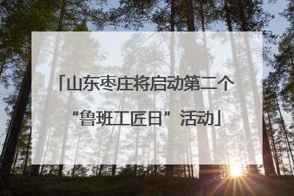 山东枣庄将启动第二个“鲁班工匠日”活动