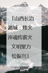 山西长治潞城：烽火淬魂传薪火 文明聚力绘振兴