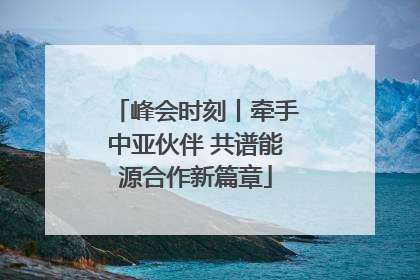 峰会时刻丨牵手中亚伙伴 共谱能源合作新篇章