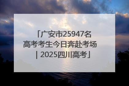 广安市25947名高考考生今日奔赴考场｜2025四川高考