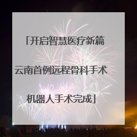 开启智慧医疗新篇 云南首例远程骨科手术机器人手术完成