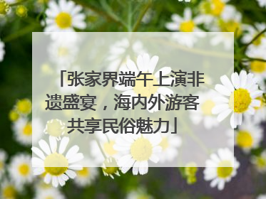张家界端午上演非遗盛宴，海内外游客共享民俗魅力